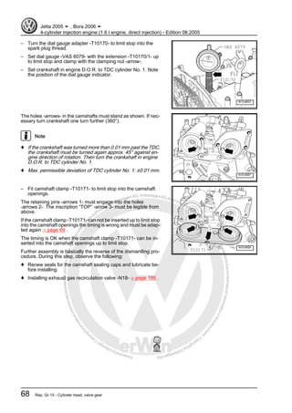 Protectedbycopyright.Copyi
ngforprivateorcommercialpurposes,inpartorinwhole,isnotpermittedunle
ssauthorisedbyVolkswagenAG.VolkswagenAGdoesnot guaranteeorac
ceptanyliabilitywithrespecttothecorrectnessofinformationinthisdocum
en
t.CopyrightbyVolkswagenAG.
– Turn the dial gauge adapter -T10170- to limit stop into the
spark plug thread.
– Set dial gauge -VAS 6079- with the extension -T10170/1- up
to limit stop and clamp with the clamping nut -arrow-.
– Set crankshaft in engine D.O.R. to TDC cylinder No. 1. Note
the position of the dial gauge indicator.
The holes -arrows- in the camshafts must stand as shown. If nec‐
essary turn crankshaft one turn further (360°).
Note
♦ If the crankshaft was turned more than 0.01 mm past the TDC,
the crankshaft must be turned again approx. 45° against en‐
gine direction of rotation. Then turn the crankshaft in engine
D.O.R. to TDC cylinder No. 1.
♦ Max. permissible deviation of TDC cylinder No. 1: ±0.01 mm.
– Fit camshaft clamp -T10171- to limit stop into the camshaft
openings.
The retaining pins -arrows 1- must engage into the holes
-arrows 2-. The inscription “TOP” -arrow 3- must be legible from
above.
If the camshaft clamp -T10171- can not be inserted up to limit stop
into the camshaft openings the timing is wrong and must be adap‐
ted again ⇒ page 69 .
The timing is OK when the camshaft clamp -T10171- can be in‐
serted into the camshaft openings up to limit stop.
Further assembly is basically the reverse of the dismantling pro‐
cedure. During this step, observe the following:
♦ Renew seals for the camshaft sealing caps and lubricate be‐
fore installing.
♦ Installing exhaust gas recirculation valve -N18- ⇒ page 195 .
Jetta 2005 ➤ , Bora 2006 ➤
4-cylinder Injection engine (1.6 l engine, direct injection) - Edition 08.2005
68 Rep. Gr.15 - Cylinder head, valve gear
 