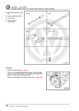 Protectedbycopyright.Copyi
ngforprivateorcommercialpurposes,inpartorinwhole,isnotpermittedunle
ssauthorisedbyVolkswagenAG.VolkswagenAGdoesnot guaranteeorac
ceptanyliabilitywithrespecttothecorrectnessofinformationinthisdocum
en
t.CopyrightbyVolkswagenAG.
♦ Spark plug spanner -3122
B-
♦ Counter-hold tool -3415-
♦ Pin -3415/1-
♦ Torque wrench -
V.A.G 1331-
Procedure
– Remove control housing ⇒ page 31 .
– To turn the crankshaft install bearing bush, crankshaft belt
pulley -2- and crankshaft bolt -3- and tighten the crankshaft
bolt. To do this use counter-hold -3415- .
– Remove exhaust gas recirculation valve -N18- ⇒ page 195 .
Jetta 2005 ➤ , Bora 2006 ➤
4-cylinder Injection engine (1.6 l engine, direct injection) - Edition 08.2005
70 Rep. Gr.15 - Cylinder head, valve gear
 