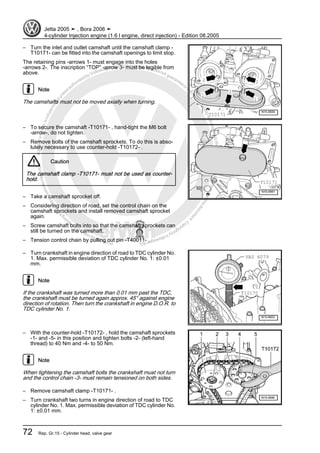 Protectedbycopyright.Copyi
ngforprivateorcommercialpurposes,inpartorinwhole,isnotpermittedunle
ssauthorisedbyVolkswagenAG.VolkswagenAGdoesnot guaranteeorac
ceptanyliabilitywithrespecttothecorrectnessofinformationinthisdocum
en
t.CopyrightbyVolkswagenAG.
– Turn the inlet and outlet camshaft until the camshaft clamp -
T10171- can be fitted into the camshaft openings to limit stop.
The retaining pins -arrows 1- must engage into the holes
-arrows 2-. The inscription “TOP” -arrow 3- must be legible from
above.
Note
The camshafts must not be moved axially when turning.
– To secure the camshaft -T10171- , hand-tight the M6 bolt
-arrow-, do not tighten.
– Remove bolts of the camshaft sprockets. To do this is abso‐
lutely necessary to use counter-hold -T10172- .
Caution
The camshaft clamp -T10171- must not be used as counter-
hold.
– Take a camshaft sprocket off.
– Considering direction of road, set the control chain on the
camshaft sprockets and install removed camshaft sprocket
again.
– Screw camshaft bolts into so that the camshaft sprockets can
still be turned on the camshaft.
– Tension control chain by pulling out pin -T40011- .
– Turn crankshaft in engine direction of road to TDC cylinder No.
1. Max. permissible deviation of TDC cylinder No. 1: ±0.01
mm.
Note
If the crankshaft was turned more than 0.01 mm past the TDC,
the crankshaft must be turned again approx. 45° against engine
direction of rotation. Then turn the crankshaft in engine D.O.R. to
TDC cylinder No. 1.
– With the counter-hold -T10172- , hold the camshaft sprockets
-1- and -5- in this position and tighten bolts -2- (left-hand
thread) to 40 Nm and -4- to 50 Nm.
Note
When tightening the camshaft bolts the crankshaft must not turn
and the control chain -3- must remain tensioned on both sides.
– Remove camshaft clamp -T10171- .
– Turn crankshaft two turns in engine direction of road to TDC
cylinder No. 1. Max. permissible deviation of TDC cylinder No.
1: ±0.01 mm.
Jetta 2005 ➤ , Bora 2006 ➤
4-cylinder Injection engine (1.6 l engine, direct injection) - Edition 08.2005
72 Rep. Gr.15 - Cylinder head, valve gear
 
