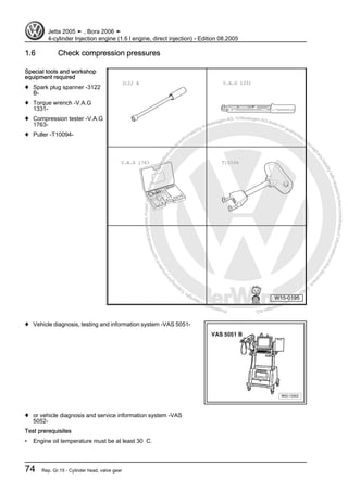 Protectedbycopyright.Copyi
ngforprivateorcommercialpurposes,inpartorinwhole,isnotpermittedunle
ssauthorisedbyVolkswagenAG.VolkswagenAGdoesnot guaranteeorac
ceptanyliabilitywithrespecttothecorrectnessofinformationinthisdocum
en
t.CopyrightbyVolkswagenAG.
1.6 Check compression pressures
Special tools and workshop
equipment required
♦ Spark plug spanner -3122
B-
♦ Torque wrench -V.A.G
1331-
♦ Compression tester -V.A.G
1763-
♦ Puller -T10094-
♦ Vehicle diagnosis, testing and information system -VAS 5051-
♦ or vehicle diagnosis and service information system -VAS
5052-
Test prerequisites
• Engine oil temperature must be at least 30 C.
Jetta 2005 ➤ , Bora 2006 ➤
4-cylinder Injection engine (1.6 l engine, direct injection) - Edition 08.2005
74 Rep. Gr.15 - Cylinder head, valve gear
 