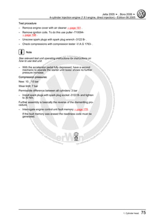 Protectedbycopyright.Copyi
ngforprivateorcommercialpurposes,inpartorinwhole,isnotpermittedunle
ssauthorisedbyVolkswagenAG.VolkswagenAGdoesnot guaranteeorac
ceptanyliabilitywithrespecttothecorrectnessofinformationinthisdocum
en
t.CopyrightbyVolkswagenAG.
Test procedure
– Remove engine cover with air cleaner ⇒ page 161 .
– Remove ignition coils. To do this use puller -T10094-
⇒ page 198 .
– Unscrew spark plugs with spark plug wrench -3122 B- .
– Check compressions with compression tester -V.A.G 1763- .
Note
See relevant test unit operating instructions for instructions on
how to use test unit.
– With the accelerator pedal fully depressed, have a second
mechanic to operate the starter until tester shows no further
pressure increase.
Compression pressures:
New: 10…15 bar
Wear limit: 7 bar
Permissible difference between all cylinders: 3 bar
– Install spark plugs with spark plug socket -3122 B- and tighten
to 30 Nm.
Further assembly is basically the reverse of the dismantling pro‐
cedure.
– Interrogate engine control unit fault memory ⇒ page 178 .
If the fault memory was erased the readiness code must be
generated.
Jetta 2005 ➤ , Bora 2006 ➤
4-cylinder Injection engine (1.6 l engine, direct injection) - Edition 08.2005
1. Cylinder head 75
 