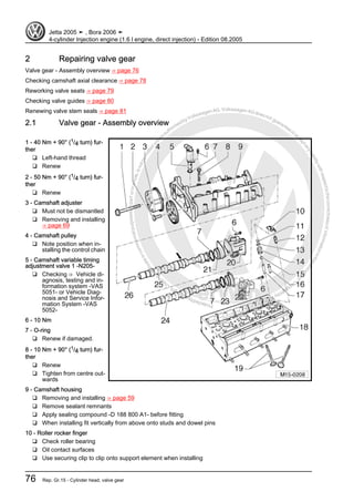 Protectedbycopyright.Copyi
ngforprivateorcommercialpurposes,inpartorinwhole,isnotpermittedunle
ssauthorisedbyVolkswagenAG.VolkswagenAGdoesnot guaranteeorac
ceptanyliabilitywithrespecttothecorrectnessofinformationinthisdocum
en
t.CopyrightbyVolkswagenAG.
2 Repairing valve gear
Valve gear - Assembly overview ⇒ page 76
Checking camshaft axial clearance ⇒ page 78
Reworking valve seats ⇒ page 79
Checking valve guides ⇒ page 80
Renewing valve stem seals ⇒ page 81
2.1 Valve gear - Assembly overview
1 - 40 Nm + 90° (1/4 turn) fur‐
ther
❑ Left-hand thread
❑ Renew
2 - 50 Nm + 90° (1/4 turn) fur‐
ther
❑ Renew
3 - Camshaft adjuster
❑ Must not be dismantled
❑ Removing and installing
⇒ page 69
4 - Camshaft pulley
❑ Note position when in‐
stalling the control chain
5 - Camshaft variable timing
adjustment valve 1 -N205-
❑ Checking ⇒ Vehicle di‐
agnosis, testing and in‐
formation system -VAS
5051- or Vehicle Diag‐
nosis and Service Infor‐
mation System -VAS
5052-
6 - 10 Nm
7 - O-ring
❑ Renew if damaged.
8 - 10 Nm + 90° (1/4 turn) fur‐
ther
❑ Renew
❑ Tighten from centre out‐
wards
9 - Camshaft housing
❑ Removing and installing ⇒ page 59
❑ Remove sealant remnants
❑ Apply sealing compound -D 188 800 A1- before fitting
❑ When installing fit vertically from above onto studs and dowel pins
10 - Roller rocker finger
❑ Check roller bearing
❑ Oil contact surfaces
❑ Use securing clip to clip onto support element when installing
Jetta 2005 ➤ , Bora 2006 ➤
4-cylinder Injection engine (1.6 l engine, direct injection) - Edition 08.2005
76 Rep. Gr.15 - Cylinder head, valve gear
 