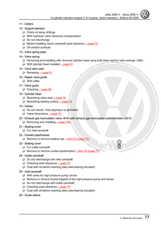 Protectedbycopyright.Copyi
ngforprivateorcommercialpurposes,inpartorinwhole,isnotpermittedunle
ssauthorisedbyVolkswagenAG.VolkswagenAGdoesnot guaranteeorac
ceptanyliabilitywithrespecttothecorrectnessofinformationinthisdocum
en
t.CopyrightbyVolkswagenAG.
11 - Cotters
12 - Support element
❑ Check oil spray drillings
❑ With hydraulic valve clearance compensation
❑ Do not interchange
❑ Before installing check camshaft axial clearance ⇒ page 78
❑ Oil contact surfaces
13 - Valve spring plate
14 - Valve spring
❑ Removing and installing with removed cylinder head using hold down tool for valve springs -3362-
❑ With cylinder head installed ⇒ page 81
15 - Valve stem seal
❑ Renewing ⇒ page 81
16 - Repair valve guide
❑ With collar
17 - Valve guide
❑ Checking ⇒ page 80 .
18 - Cylinder head
❑ Reworking valve seat ⇒ page 79
❑ Reworking sealing surface ⇒ page 78
19 - Valves
❑ Do not rework. Only lapping-in is permitted
❑ Valve dimensions ⇒ page 79
20 - Exhaust gas recirculation valve -N18- with exhaust gas recirculation potentiometer -G212-
❑ Removing and installing ⇒ page 195
21 - Sealing cover
❑ For inlet camshaft
22 - Coolant pipe/bracket
❑ Remove to remove sealing cap ⇒ Item 23 (page 77)
23 - Sealing cover
❑ For outlet camshaft
❑ Remove to remove coolant pipe/bracket ⇒ Item 22 (page 77)
24 - Outlet camshaft
❑ Do not interchange with inlet camshaft
❑ Checking axial clearance ⇒ page 78
❑ Coat with oil before inserting (also axle bearing shoulder)
25 - Inlet camshaft
❑ With cams for high pressure pump -arrow-
❑ Remove to remove bucket tappets of the high pressure pump and renew
❑ Do not interchange with outlet camshaft
❑ Checking axial clearance ⇒ page 78
❑ Coat with oil before inserting (also axle bearing shoulder)
26 - Guide sleeve
Jetta 2005 ➤ , Bora 2006 ➤
4-cylinder Injection engine (1.6 l engine, direct injection) - Edition 08.2005
2. Repairing valve gear 77
 