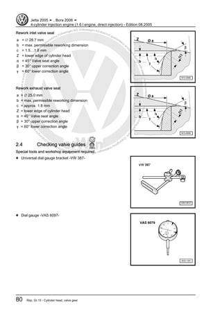 Protectedbycopyright.Copyi
ngforprivateorcommercialpurposes,inpartorinwhole,isnotpermittedunle
ssauthorisedbyVolkswagenAG.VolkswagenAGdoesnot guaranteeorac
ceptanyliabilitywithrespecttothecorrectnessofinformationinthisdocum
en
t.CopyrightbyVolkswagenAG.
Rework inlet valve seat
a = ∅ 28.7 mm
b = max. permissible reworking dimension
c = 1.5…1.8 mm
Z = lower edge of cylinder head
α = 45° Valve seat angle
β = 30° upper correction angle
γ = 60° lower correction angle
Rework exhaust valve seat
a = ∅ 25.0 mm
b = max. permissible reworking dimension
c = approx. 1.8 mm
Z = lower edge of cylinder head
α = 45° Valve seat angle
β = 30° upper correction angle
γ = 60° lower correction angle
2.4 Checking valve guides
Special tools and workshop equipment required
♦ Universal dial gauge bracket -VW 387-
♦ Dial gauge -VAS 6097-
Jetta 2005 ➤ , Bora 2006 ➤
4-cylinder Injection engine (1.6 l engine, direct injection) - Edition 08.2005
80 Rep. Gr.15 - Cylinder head, valve gear
 