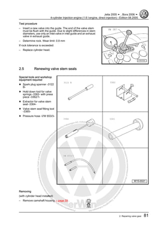 Protectedbycopyright.Copyi
ngforprivateorcommercialpurposes,inpartorinwhole,isnotpermittedunle
ssauthorisedbyVolkswagenAG.VolkswagenAGdoesnot guaranteeorac
ceptanyliabilitywithrespecttothecorrectnessofinformationinthisdocum
en
t.CopyrightbyVolkswagenAG.
Test procedure
– Insert a new valve into the guide. The end of the valve stem
must be flush with the guide. Due to slight differences in stem
diameters, use only an inlet valve in inlet guide and an exhaust
valve in exhaust guide.
– Determine rock. Wear limit: 0.8 mm
If rock tolerance is exceeded:
– Replace cylinder head.
2.5 Renewing valve stem seals
Special tools and workshop
equipment required
♦ Spark plug spanner -3122
B-
♦ Hold down tool for valve
springs -3362- with press
piece -3362/1-
♦ Extractor for valve stem
seal -3364-
♦ Valve stem seal fitting tool
-3365-
♦ Pressure hose -VW 653/3-
Removing
(with cylinder head installed)
– Remove camshaft housing ⇒ page 59 .
Jetta 2005 ➤ , Bora 2006 ➤
4-cylinder Injection engine (1.6 l engine, direct injection) - Edition 08.2005
2. Repairing valve gear 81
 
