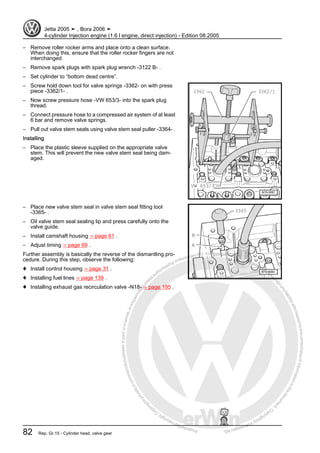 Protectedbycopyright.Copyi
ngforprivateorcommercialpurposes,inpartorinwhole,isnotpermittedunle
ssauthorisedbyVolkswagenAG.VolkswagenAGdoesnot guaranteeorac
ceptanyliabilitywithrespecttothecorrectnessofinformationinthisdocum
en
t.CopyrightbyVolkswagenAG.
– Remove roller rocker arms and place onto a clean surface.
When doing this, ensure that the roller rocker fingers are not
interchanged.
– Remove spark plugs with spark plug wrench -3122 B- .
– Set cylinder to “bottom dead centre”.
– Screw hold down tool for valve springs -3362- on with press
piece -3362/1- .
– Now screw pressure hose -VW 653/3- into the spark plug
thread.
– Connect pressure hose to a compressed air system of at least
6 bar and remove valve springs.
– Pull out valve stem seals using valve stem seal puller -3364- .
Installing
– Place the plastic sleeve supplied on the appropriate valve
stem. This will prevent the new valve stem seal being dam‐
aged.
– Place new valve stem seal in valve stem seal fitting tool
-3365- .
– Oil valve stem seal sealing lip and press carefully onto the
valve guide.
– Install camshaft housing ⇒ page 61 .
– Adjust timing ⇒ page 69 .
Further assembly is basically the reverse of the dismantling pro‐
cedure. During this step, observe the following:
♦ Install control housing ⇒ page 31 .
♦ Installing fuel lines ⇒ page 139 .
♦ Installing exhaust gas recirculation valve -N18- ⇒ page 195 .
Jetta 2005 ➤ , Bora 2006 ➤
4-cylinder Injection engine (1.6 l engine, direct injection) - Edition 08.2005
82 Rep. Gr.15 - Cylinder head, valve gear
 