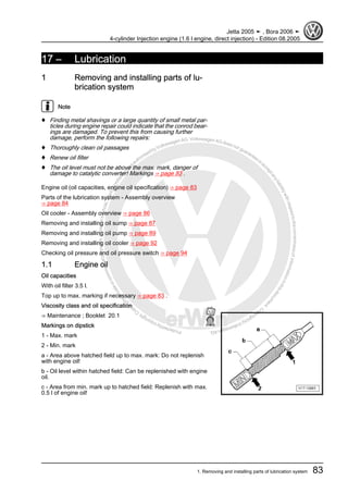 Protectedbycopyright.Copyi
ngforprivateorcommercialpurposes,inpartorinwhole,isnotpermittedunle
ssauthorisedbyVolkswagenAG.VolkswagenAGdoesnot guaranteeorac
ceptanyliabilitywithrespecttothecorrectnessofinformationinthisdocum
en
t.CopyrightbyVolkswagenAG.
17 – Lubrication
1 Removing and installing parts of lu‐
brication system
Note
♦ Finding metal shavings or a large quantity of small metal par‐
ticles during engine repair could indicate that the conrod bear‐
ings are damaged. To prevent this from causing further
damage, perform the following repairs:
♦ Thoroughly clean oil passages
♦ Renew oil filter
♦ The oil level must not be above the max. mark, danger of
damage to catalytic converter! Markings ⇒ page 83 .
Engine oil (oil capacities, engine oil specification) ⇒ page 83
Parts of the lubrication system - Assembly overview
⇒ page 84
Oil cooler - Assembly overview ⇒ page 86
Removing and installing oil sump ⇒ page 87
Removing and installing oil pump ⇒ page 89
Removing and installing oil cooler ⇒ page 92
Checking oil pressure and oil pressure switch ⇒ page 94
1.1 Engine oil
Oil capacities
With oil filter 3.5 l.
Top up to max. marking if necessary ⇒ page 83 .
Viscosity class and oil specification
⇒ Maintenance ; Booklet 20.1
Markings on dipstick
1 - Max. mark
2 - Min. mark
a - Area above hatched field up to max. mark: Do not replenish
with engine oil!
b - Oil level within hatched field: Can be replenished with engine
oil.
c - Area from min. mark up to hatched field: Replenish with max.
0.5 l of engine oil!
Jetta 2005 ➤ , Bora 2006 ➤
4-cylinder Injection engine (1.6 l engine, direct injection) - Edition 08.2005
1. Removing and installing parts of lubrication system 83
 