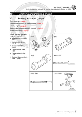 Protectedbycopyright.Copyi
ngforprivateorcommercialpurposes,inpartorinwhole,isnotpermittedunle
ssauthorisedbyVolkswagenAG.VolkswagenAGdoesnot guaranteeorac
ceptanyliabilitywithrespecttothecorrectnessofinformationinthisdocum
en
t.CopyrightbyVolkswagenAG.
10 – Removing and installing engine
1 Removing and installing engine
Removing engine ⇒ page 4
Fastening the engine to the assembly stand ⇒ page 14
Installing engine ⇒ page 16
Checking and adjusting assembly mounting ⇒ page 20
Assembly mounting ⇒ page 22
Special tools and workshop
equipment required
♦ Hose clamp to Ø 25 mm
-3094-
♦ Multi-point bit 19 mm
-3077-
♦ Multi-point bit 18 mm
-3353-
♦ Torque wrench -V.A.G
1331-
♦ Torque wrench -V.A.G
1332-
♦ Engine and gearbox jack -
V.A.G 1383 A-
Jetta 2005 ➤ , Bora 2006 ➤
4-cylinder Injection engine (1.6 l engine, direct injection) - Edition 08.2005
1. Removing and installing engine 3
 