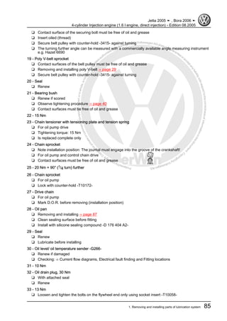 Protectedbycopyright.Copyi
ngforprivateorcommercialpurposes,inpartorinwhole,isnotpermittedunle
ssauthorisedbyVolkswagenAG.VolkswagenAGdoesnot guaranteeorac
ceptanyliabilitywithrespecttothecorrectnessofinformationinthisdocum
en
t.CopyrightbyVolkswagenAG.
❑ Contact surface of the securing bolt must be free of oil and grease
❑ Insert oiled (thread)
❑ Secure belt pulley with counter-hold -3415- against turning
❑ The turning further angle can be measured with a commercially available angle measuring instrument
e.g. Hazet 6690
19 - Poly V-belt sprocket
❑ Contact surfaces of the belt pulley must be free of oil and grease
❑ Removing and installing poly V-belt ⇒ page 29
❑ Secure belt pulley with counter-hold -3415- against turning
20 - Seal
❑ Renew
21 - Bearing bush
❑ Renew if scored
❑ Observe tightening procedure ⇒ page 40
❑ Contact surfaces must be free of oil and grease
22 - 15 Nm
23 - Chain tensioner with tensioning plate and tension spring
❑ For oil pump drive
❑ Tightening torque: 15 Nm
❑ Is replaced complete only
24 - Chain sprocket
❑ Note installation position: The journal must engage into the groove of the crankshaft!
❑ For oil pump and control chain drive
❑ Contact surfaces must be free of oil and grease
25 - 20 Nm + 90° (1/4 turn) further
26 - Chain sprocket
❑ For oil pump
❑ Lock with counter-hold -T10172-
27 - Drive chain
❑ For oil pump
❑ Mark D.O.R. before removing (installation position)
28 - Oil pan
❑ Removing and installing ⇒ page 87
❑ Clean sealing surface before fitting
❑ Install with silicone sealing compound -D 176 404 A2-
29 - Seal
❑ Renew
❑ Lubricate before installing
30 - Oil level/ oil temperature sender -G266-
❑ Renew if damaged
❑ Checking: ⇒ Current flow diagrams, Electrical fault finding and Fitting locations
31 - 10 Nm
32 - Oil drain plug, 30 Nm
❑ With attached seal
❑ Renew
33 - 13 Nm
❑ Loosen and tighten the bolts on the flywheel end only using socket insert -T10058-
Jetta 2005 ➤ , Bora 2006 ➤
4-cylinder Injection engine (1.6 l engine, direct injection) - Edition 08.2005
1. Removing and installing parts of lubrication system 85
 