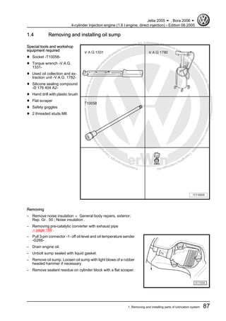 Protectedbycopyright.Copyi
ngforprivateorcommercialpurposes,inpartorinwhole,isnotpermittedunle
ssauthorisedbyVolkswagenAG.VolkswagenAGdoesnot guaranteeorac
ceptanyliabilitywithrespecttothecorrectnessofinformationinthisdocum
en
t.CopyrightbyVolkswagenAG.
1.4 Removing and installing oil sump
Special tools and workshop
equipment required
♦ Socket -T10058-
♦ Torque wrench -V.A.G.
1331-
♦ Used oil collection and ex‐
traction unit -V.A.G. 1782-
♦ Silicone sealing compound
-D 176 404 A2-
♦ Hand drill with plastic brush
♦ Flat scraper
♦ Safety goggles
♦ 2 threaded studs M6
Removing
– Remove noise insulation ⇒ General body repairs, exterior;
Rep. Gr. 50 ; Noise insulation .
– Removing pre-catalytic converter with exhaust pipe
⇒ page 188 .
– Pull 3-pin connector -1- off oil level and oil temperature sender
-G266- .
– Drain engine oil.
– Unbolt sump sealed with liquid gasket.
– Remove oil sump. Loosen oil sump with light blows of a rubber
headed hammer if necessary.
– Remove sealant residue on cylinder block with a flat scraper.
Jetta 2005 ➤ , Bora 2006 ➤
4-cylinder Injection engine (1.6 l engine, direct injection) - Edition 08.2005
1. Removing and installing parts of lubrication system 87
 