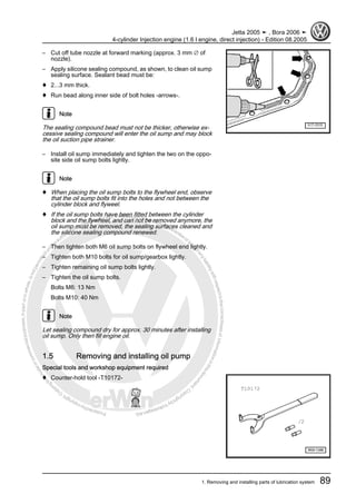 Protectedbycopyright.Copyi
ngforprivateorcommercialpurposes,inpartorinwhole,isnotpermittedunle
ssauthorisedbyVolkswagenAG.VolkswagenAGdoesnot guaranteeorac
ceptanyliabilitywithrespecttothecorrectnessofinformationinthisdocum
en
t.CopyrightbyVolkswagenAG.
– Cut off tube nozzle at forward marking (approx. 3 mm ∅ of
nozzle).
– Apply silicone sealing compound, as shown, to clean oil sump
sealing surface. Sealant bead must be:
♦ 2...3 mm thick.
♦ Run bead along inner side of bolt holes -arrows-.
Note
The sealing compound bead must not be thicker, otherwise ex‐
cessive sealing compound will enter the oil sump and may block
the oil suction pipe strainer.
– Install oil sump immediately and tighten the two on the oppo‐
site side oil sump bolts lightly.
Note
♦ When placing the oil sump bolts to the flywheel end, observe
that the oil sump bolts fit into the holes and not between the
cylinder block and flyweel.
♦ If the oil sump bolts have been fitted between the cylinder
block and the flywheel, and can not be removed anymore, the
oil sump must be removed, the sealing surfaces cleaned and
the silicone sealing compound renewed.
– Then tighten both M6 oil sump bolts on flywheel end lightly.
– Tighten both M10 bolts for oil sump/gearbox lightly.
– Tighten remaining oil sump bolts lightly.
– Tighten the oil sump bolts.
Bolts M6: 13 Nm
Bolts M10: 40 Nm
Note
Let sealing compound dry for approx. 30 minutes after installing
oil sump. Only then fill engine oil.
1.5 Removing and installing oil pump
Special tools and workshop equipment required
♦ Counter-hold tool -T10172-
Jetta 2005 ➤ , Bora 2006 ➤
4-cylinder Injection engine (1.6 l engine, direct injection) - Edition 08.2005
1. Removing and installing parts of lubrication system 89
 