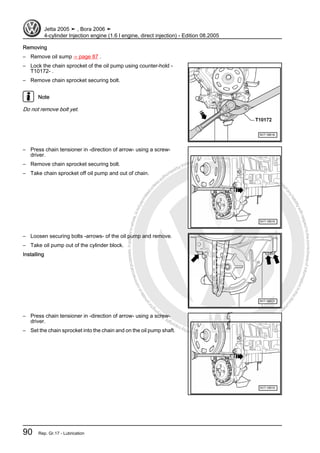 Protectedbycopyright.Copyi
ngforprivateorcommercialpurposes,inpartorinwhole,isnotpermittedunle
ssauthorisedbyVolkswagenAG.VolkswagenAGdoesnot guaranteeorac
ceptanyliabilitywithrespecttothecorrectnessofinformationinthisdocum
en
t.CopyrightbyVolkswagenAG.
Removing
– Remove oil sump ⇒ page 87 .
– Lock the chain sprocket of the oil pump using counter-hold -
T10172- .
– Remove chain sprocket securing bolt.
Note
Do not remove bolt yet.
– Press chain tensioner in -direction of arrow- using a screw‐
driver.
– Remove chain sprocket securing bolt.
– Take chain sprocket off oil pump and out of chain.
– Loosen securing bolts -arrows- of the oil pump and remove.
– Take oil pump out of the cylinder block.
Installing
– Press chain tensioner in -direction of arrow- using a screw‐
driver.
– Set the chain sprocket into the chain and on the oil pump shaft.
Jetta 2005 ➤ , Bora 2006 ➤
4-cylinder Injection engine (1.6 l engine, direct injection) - Edition 08.2005
90 Rep. Gr.17 - Lubrication
 