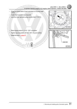 Protectedbycopyright.Copyi
ngforprivateorcommercialpurposes,inpartorinwhole,isnotpermittedunle
ssauthorisedbyVolkswagenAG.VolkswagenAGdoesnot guaranteeorac
ceptanyliabilitywithrespecttothecorrectnessofinformationinthisdocum
en
t.CopyrightbyVolkswagenAG.
– Observe correct seat of chain sprocket on oil pump shaft
-arrow-.
– Install chain sprocket securing bolt.
– Lock the chain sprocket using counter-hold -T10172- .
– Place torque wrench -V.A.G. 1331- as shown.
– Tighten securing bolt to 20 Nm + 90° (1/4 turn) further.
– Install oil sump ⇒ page 87 .
Jetta 2005 ➤ , Bora 2006 ➤
4-cylinder Injection engine (1.6 l engine, direct injection) - Edition 08.2005
1. Removing and installing parts of lubrication system 91
 