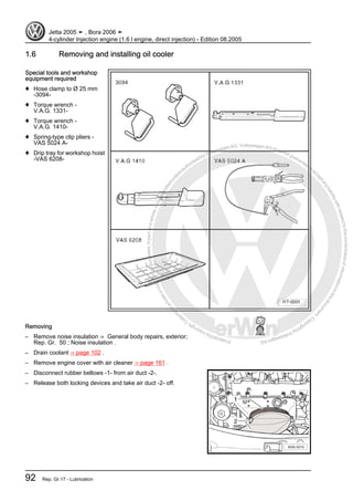 Protectedbycopyright.Copyi
ngforprivateorcommercialpurposes,inpartorinwhole,isnotpermittedunle
ssauthorisedbyVolkswagenAG.VolkswagenAGdoesnot guaranteeorac
ceptanyliabilitywithrespecttothecorrectnessofinformationinthisdocum
en
t.CopyrightbyVolkswagenAG.
1.6 Removing and installing oil cooler
Special tools and workshop
equipment required
♦ Hose clamp to Ø 25 mm
-3094-
♦ Torque wrench -
V.A.G. 1331-
♦ Torque wrench -
V.A.G. 1410-
♦ Spring-type clip pliers -
VAS 5024 A-
♦ Drip tray for workshop hoist
-VAS 6208-
Removing
– Remove noise insulation ⇒ General body repairs, exterior;
Rep. Gr. 50 ; Noise insulation .
– Drain coolant ⇒ page 102 .
– Remove engine cover with air cleaner ⇒ page 161 .
– Disconnect rubber bellows -1- from air duct -2-.
– Release both locking devices and take air duct -2- off.
Jetta 2005 ➤ , Bora 2006 ➤
4-cylinder Injection engine (1.6 l engine, direct injection) - Edition 08.2005
92 Rep. Gr.17 - Lubrication
 