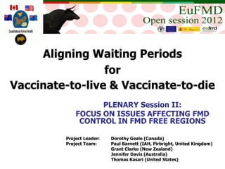 Aligning Waiting Periods
                 for
Vaccinate-to-live & Vaccinate-to-die
                   PLENARY Session II:
             FOCUS ON ISSUES AFFECTING FMD
              CONTROL IN FMD FREE REGIONS

         Project Leader:   Dorothy Geale (Canada)
         Project Team:     Paul Barnett (IAH, Pirbright, United Kingdom)
                           Grant Clarke (New Zealand)
                           Jennifer Davis (Australia)
                           Thomas Kasari (United States)
 