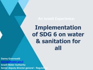 Danny Greenwald
dannyg@water.gov.il
Israeli Water Authority
Senior deputy director general – Regulation
An Israeli Experience:
Implementation
of SDG 6 on water
& sanitation for
all
 