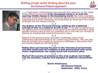 Shifting private sector thinking about the poor:
         the Danone Poland approach

„ ... Traditionally multinationals have focused their attention on the needs
of the affluent consumers of the developed world or at most the
aspiring middle classes in the developing world. But many examples
and other evidence points to an increasing opportunity for forward thinking
organizations to build interesting new businesses by focusing on the needs
of people with the lowest incomes.
                                 /.../
The Bottom of the Pyramid thinking redefines the traditional
concept of who is a customer & who is not. To be able to capitalize on
the opportunities at the bottom of the pyramid we need to develop a wider
socially inclusive view of who our customers are in line with our concept of
Danone as creating both social and economic value.
                                 /.../
Bottom of the pyramid social innovation challenges many of the
orthodoxies and conventions of our current way of thinking. The very fact
that we consider poor people as consumers challenges a convention that
low income people are not interesting.
                                 /.../
Rather than just leaving the poor to the interests of government
and NGO social nets the evidence is that partnerships with social
sector organizations can create social and economic value.
                                 /.../
Much of the success of projects in this area is about real insight
into the societies, cultures and lifestyles of different communities
...”

                          Ramin Khabirpour,
                                     GM Danone Poland
                                     September 2002, Evian

                           11
 