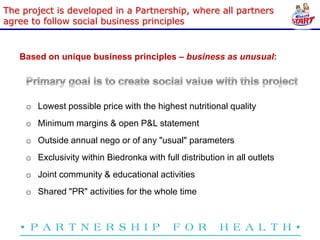 The project is developed in a Partnership, where all partners
agree to follow social business principles


   Based on unique business principles – business as unusual:




     o Lowest possible price with the highest nutritional quality
     o Minimum margins & open P&L statement
     o Outside annual nego or of any "usual" parameters
     o Exclusivity within Biedronka with full distribution in all outlets
     o Joint community & educational activities
     o Shared "PR" activities for the whole time
 