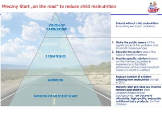 Mleczny Start „on the road” to reduce child malnutrition



                                                        Poland without child malnutrition
                                                        & resulting exclusion problems




                                                     1. Make the public aware of the
                                                        significance of the problem and
                                                        its social consequences
                                                     2. Educate the society about the
                                                        rules of healthy nutrition
                                                     3. Provide specific solutions based
                                                        on the Partners expertise &
                                                        experience to facilitate
                                                        elimination of the most important
                                                        bariers to healthy nutrition

                                                        Reduce number of children
                                                        suffering from malnutriton by half
                                                        in 2015
                                                        Mleczny Start provides low income
                                                        families and children from
                                                        underprivileged social
                                                        backgrounds, an access to
                                                        affordable, high quality, enjoyable
                                                        nutritional dairy products, for their
                                                        children
                                                     A. Mleczny Start tons sold
                                                     B. Servings per day distributed
                                                        to „D” income group
 