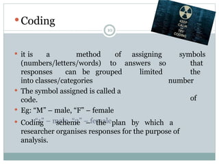 10
 Coding
 it is a method symbols
(numbers/letters/words)
of assigning
to answers
limited
so that
the
number
of
responses can be grouped
into classes/categories
 The symbol assigned is called a
code.
 Eg: “M” – male, “F” – female
“1” – male, “2” – female
 Coding scheme – the plan by which a
researcher organises responses for the purpose of
analysis.
 