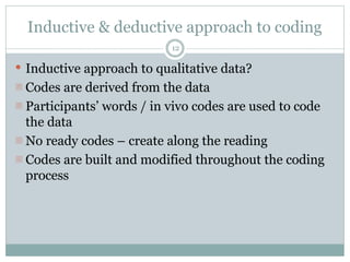 Inductive & deductive approach to coding
12
 Inductive approach to qualitative data?
- Codes are derived from the data
- Participants’ words / in vivo codes are used to code
the data
- No ready codes – create along the reading
- Codes are built and modified throughout the coding
process
 