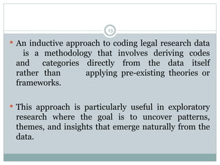 13
 An inductive approach to coding legal research data
is a methodology that involves deriving codes
and categories directly from the data itself
rather than applying pre-existing theories or
frameworks.
 This approach is particularly useful in exploratory
research where the goal is to uncover patterns,
themes, and insights that emerge naturally from the
data.
 
