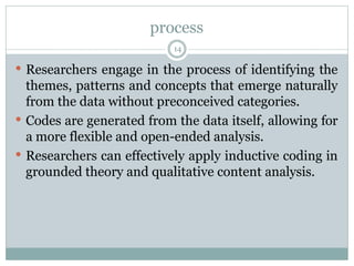 process
14
 Researchers engage in the process of identifying the
themes, patterns and concepts that emerge naturally
from the data without preconceived categories.
 Codes are generated from the data itself, allowing for
a more flexible and open-ended analysis.
 Researchers can effectively apply inductive coding in
grounded theory and qualitative content analysis.
 