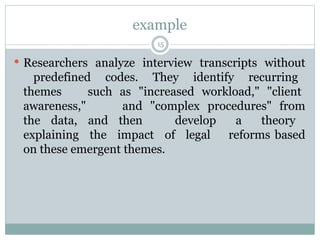 example
15
 Researchers analyze interview transcripts without
predefined codes. They identify recurring
themes such as "increased workload," "client
awareness," and "complex procedures" from
the data, and then develop a theory
explaining the impact of legal reforms based
on these emergent themes.
 