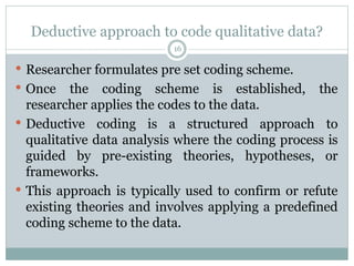 Deductive approach to code qualitative data?
16
 Researcher formulates pre set coding scheme.
 Once the coding scheme is established, the
researcher applies the codes to the data.
 Deductive coding is a structured approach to
qualitative data analysis where the coding process is
guided by pre-existing theories, hypotheses, or
frameworks.
 This approach is typically used to confirm or refute
existing theories and involves applying a predefined
coding scheme to the data.
 