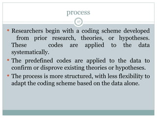 process
17
 Researchers begin with a coding scheme developed
from prior research, theories, or hypotheses.
These codes are applied to the data
systematically.
 The predefined codes are applied to the data to
confirm or disprove existing theories or hypotheses.
 The process is more structured, with less flexibility to
adapt the coding scheme based on the data alone.
 