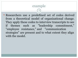 example
18
 Researchers use a predefined set of codes derived
from a theoretical model of organizational change.
They apply these codes to interview transcripts to see
if themes such as "leadership commitment,"
"employee resistance," and "communication
strategies" are present and to what extent they align
with the model.
 