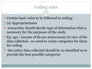 Coding rules
 Certain basic rules to be followed in coding:
 (a) Appropriateness
 -researcher should decide type of information that is
necessary for the purposes of the study
 Eg: age / income of Rs are unnecessary in view of the
data collected– no need to create categories for them
for coding
 -the entire data collected should be so classified as to
provide the best possible categories
19
 