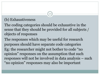 (b) Exhaustiveness
The coding categories should be exhaustive in the
sense that they should be provided for all subjects /
objects of responses
The responses which may be useful for research
purposes should have separate code categories
Eg: the researcher might not bother to code “no
opinion” responses on the assumption that such
responses will not be involved in data analysis – such
“no opinion” responses may also be important
20
 