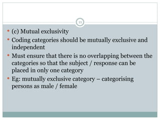  (c) Mutual exclusivity
 Coding categories should be mutually exclusive and
independent
 Must ensure that there is no overlapping between the
categories so that the subject / response can be
placed in only one category
 Eg: mutually exclusive category – categorising
persons as male / female
21
 