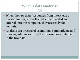 What is data analysis?
23
 When the raw data (responses from interviews /
questionnaires) are collected, edited, coded and
entered into the computer, they are ready for
analysis.
 Analysis is a process of examining, summarizing and
drawing inferences from the information contained
in the raw data.
 