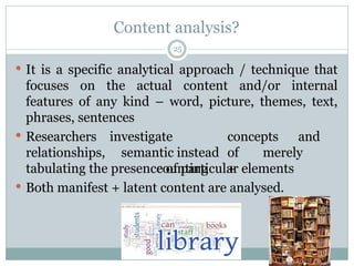 Content analysis?
 It is a specific analytical approach / technique that
focuses on the actual content and/or internal
features of any kind – word, picture, themes, text,
phrases, sentences
 Researchers
relationships,
investigate concepts and
semantic instead of merely
counting +
tabulating the presence of particular elements
 Both manifest + latent content are analysed.
25
 