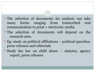  The selection of documents for analysis can take
many forms ranging from transcribed oral
communication to print + electronic media
 The selection of documents will depend on the
research area.
 Eg: study on political affiliations – political speeches,
press releases and editorials
 Study the law on child abuse – statutes, agency
report, press releases
26
 