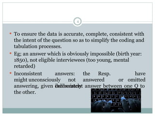  To ensure the data is accurate, complete, consistent with
the intent of the question so as to simplify the coding and
tabulation processes.
 Eg; an answer which is obviously impossible (birth year:
1850), not eligible interviewees (too young, mental
retarded)
 Inconsistent answers: the Resp.
might unconsciously not answered or
deliberately
have
omitted
answering, given inconsistent answer between one Q to
the other.
4
 