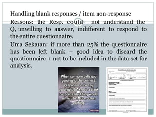 Handling blank responses / item non-response
Reasons: the Resp. could5 not understand the
Q, unwilling to answer, indifferent to respond to
the entire questionnaire.
Uma Sekaran: if more than 25% the questionnaire
has been left blank – good idea to discard the
questionnaire + not to be included in the data set for
analysis.
 