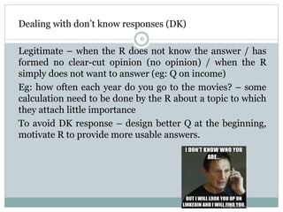 Dealing with don’t know responses (DK)
6
Legitimate – when the R does not know the answer / has
formed no clear-cut opinion (no opinion) / when the R
simply does not want to answer (eg: Q on income)
Eg: how often each year do you go to the movies? – some
calculation need to be done by the R about a topic to which
they attach little importance
To avoid DK response – design better Q at the beginning,
motivate R to provide more usable answers.
 