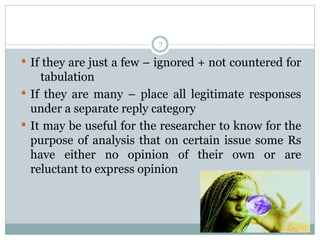 7
 If they are just a few – ignored + not countered for
tabulation
 If they are many – place all legitimate responses
under a separate reply category
 It may be useful for the researcher to know for the
purpose of analysis that on certain issue some Rs
have either no opinion of their own or are
reluctant to express opinion
 