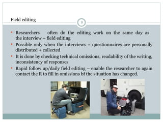 8
Field editing
 Researchers often do the editing work on the same day as
the interview – field editing
 Possible only when the interviews + questionnaires are personally
distributed + collected
 It is done by checking technical omissions, readability of the writing,
inconsistency of responses
 Rapid follow up/daily field editing – enable the researcher to again
contact the R to fill in omissions bf the situation has changed.
 