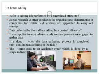 In-house editing
9
 Refer to editing job performed by a centralised office staff
 Social research is often conducted by organisations, departments or
companies for which field workers are appointed to carry out
surveys
 Data collected by the staff are edited by a central office staff
 It also applies to an academic study -several persons are engaged to
gather data
 It is done when the data gathering process is completed
(not simultaneous editing in the field)
 The same goes to an academic study which is done by a
single individual
 