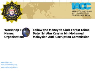 Workshop Title:  Follow the Money to Curb Forest Crime Name:  Dato‘ Sri Abu Kassim bin Mohamed Organisation:  Malaysian Anti-Corruption Commission www.14iacc.org www.iacconference.org  www.twitter.com/14iacc   