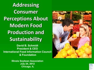 Addressing
     Consumer
Perceptions About
   Modern Food
  Production and
A Study of US Consumer
   Sustainability
        Trends
           David B. Schmidt
           President & CEO
International Food Information Council
             & Foundation

      Illinois Soybean Association
               July 24, 2012
                Chicago, IL
 