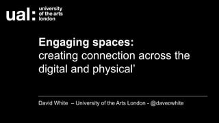 Engaging spaces:
creating connection across the
digital and physical’
David White – University of the Arts London - @daveowhite
 