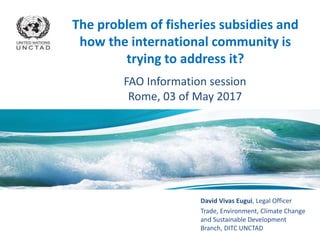 David Vivas Eugui, Legal Officer
Trade, Environment, Climate Change
and Sustainable Development
Branch, DITC UNCTAD
The problem of fisheries subsidies and
how the international community is
trying to address it?
FAO Information session
Rome, 03 of May 2017
 