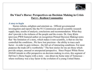 Da Vinci’s Horse: Perspectives on Decision Making in Crisis
                         Part 4 – Resilient Communities

A story to begin
     Stories inform, enlighten and entertain us. Official governmental
investigation and reports like the 911 Commission and all scientific research
supply data, results of analysis, conclusions and recommendation. What they
don’t provide is the richness of the people and the events. Dr. Gary Klein
(previous PWH featured author on recognition Primed Decision Making) notes
that ―the limitation of a story, which makes it non scientific, is that no one has
controlled the conditions...We have lost precision - the ability to trace each
factor - in order to gain richness - the full set of interacting conditions. For most
purposes the trade-off is worthwhile.‖ The best stories for me are those which
provide unique, unusual or unexpected perspective. Since Project White Horse
084640 intends to offer perspective on decision making in crisis, this segment of
DaVinci’s Horse begins with a story – one about my home state of Tennessee –
where resiliency was a key factor in the evolution of a young United States.



                                          1
 