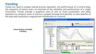 Trending
Trends are used to analyze overall process operation, the performance of a control loop,
the sequence of events even, an overview of the reliability and performance of a single
instrument. Trends provide a graphical view of one or more parameters and allow
operators to compare, zoom in and out, navigate through time periods, to view specifics of
the data with resolutions ranging from milliseconds to a second.
Visual display of SCADA
trending
 