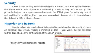 Security
SCADA system security varies according to the size of the SCADA system however,
any SCADA utilization is capable of implementing simple security. Security settings are
primarily designed to prevent unwanted access to the SCADA system’s monitoring, control
and modification capabilities. Every personnel involved with the operation is given privileges
that define the different levels of access.
Historian and Reports
Historian allows the acquired data to be saved to a database for later use. It provides
an extended data archive, typically a minimum of One (1) year which may be extended
further, depending on the configuration of the SCADA system.
FactoryTalk View Historian and Reports.
 